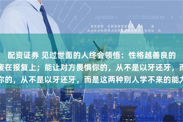 配资证券 见过世面的人终会领悟：性格越善良的人，被人做局后越容易废在报复上；能让对方畏惧你的，从不是以牙还牙，而是这两种别人学不来的能力
